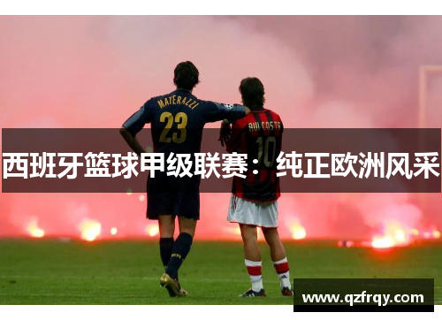 西班牙篮球甲级联赛:纯正欧洲风采 西班牙篮球甲级联赛:纯正欧洲风采