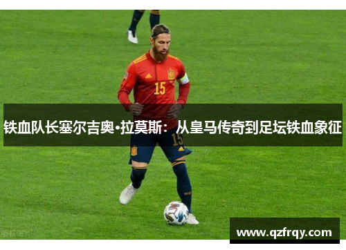 铁血队长塞尔吉奥·拉莫斯:从皇马传奇到足坛铁血象征 铁血队长塞尔吉奥·拉莫斯:从皇马传奇到足坛铁血象征