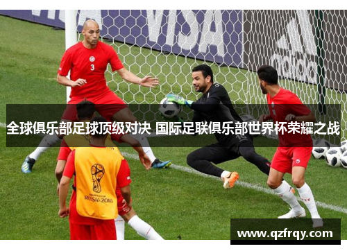 全球俱乐部足球顶级对决 国际足联俱乐部世界杯荣耀之战