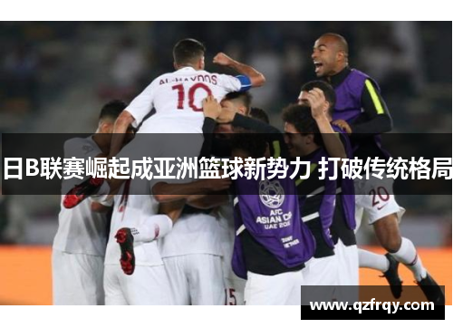 日B联赛崛起成亚洲篮球新势力 打破传统格局 日B联赛崛起成亚洲篮球新势力 打破传统格局