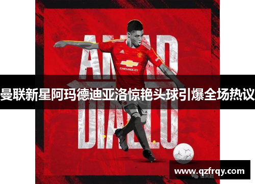 曼联新星阿玛德迪亚洛惊艳头球引爆全场热议